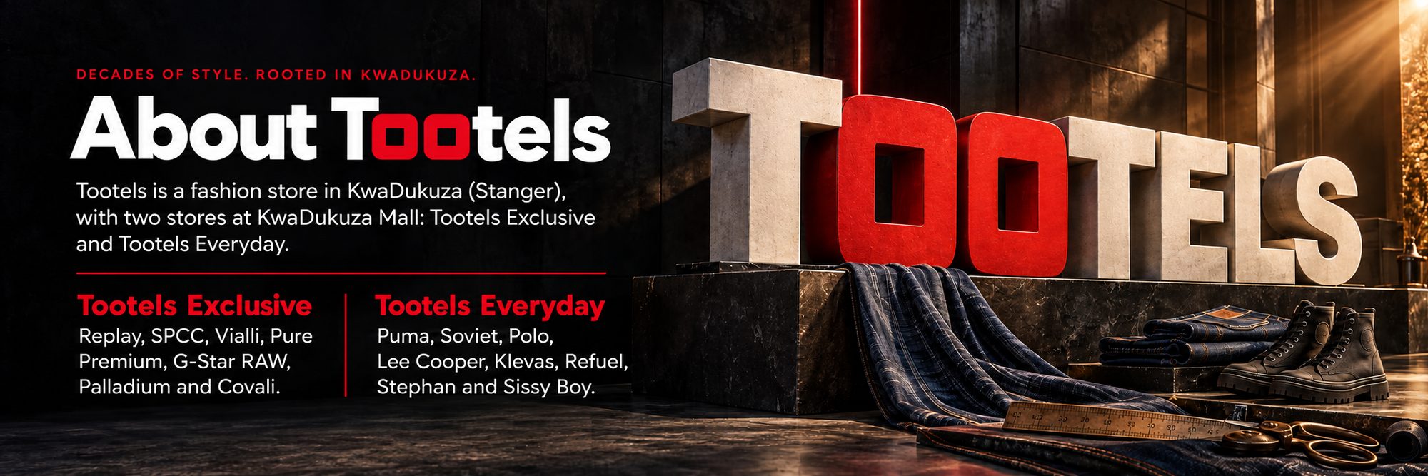 About Tootels. Decades of style, rooted in KwaDukuza. Tootels is a fashion store in KwaDukuza (Stanger), with two stores at KwaDukuza Mall: Tootels Exclusive (Replay, SPCC, Vialli, Pure Premium, G-Star RAW, Palladium and Covali) and Tootels Everyday (Puma, Soviet, Polo, Lee Cooper, Klevas, Refuel, Stephan and Sissy Boy).